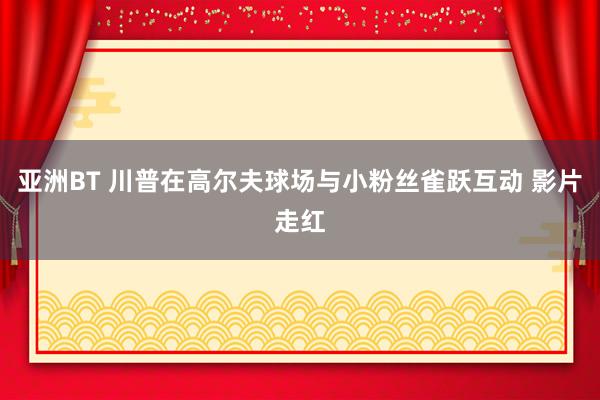 亚洲BT 川普在高尔夫球场与小粉丝雀跃互动 影片走红