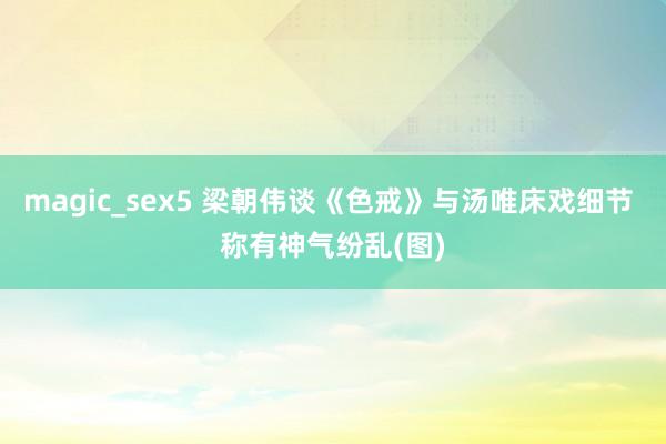 magic_sex5 梁朝伟谈《色戒》与汤唯床戏细节 称有神气纷乱(图)
