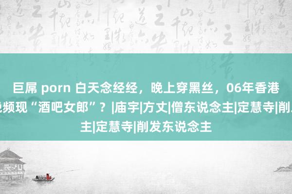 巨屌 porn 白天念经经，晚上穿黑丝，06年香港一寺庙夜晚频现“酒吧女郎”？|庙宇|方丈|僧东说念主|定慧寺|削发东说念主