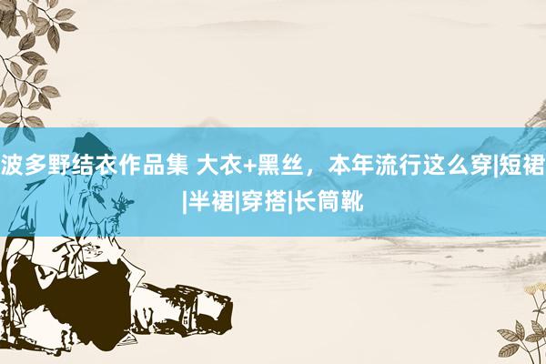 波多野结衣作品集 大衣+黑丝，本年流行这么穿|短裙|半裙|穿搭|长筒靴