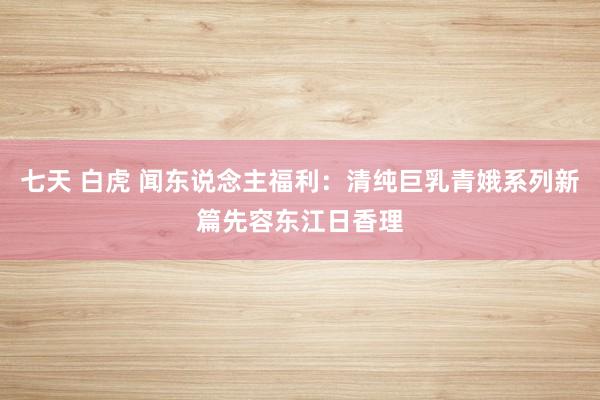 七天 白虎 闻东说念主福利：清纯巨乳青娥系列新篇先容东江日香理