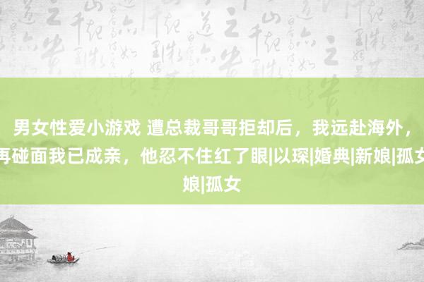 男女性爱小游戏 遭总裁哥哥拒却后，我远赴海外，再碰面我已成亲，他忍不住红了眼|以琛|婚典|新娘|孤女