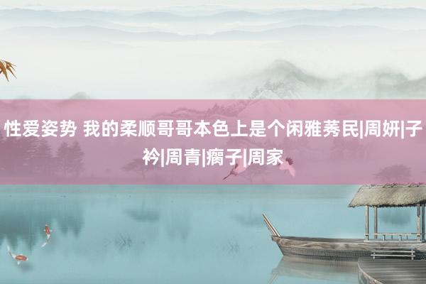 性爱姿势 我的柔顺哥哥本色上是个闲雅莠民|周妍|子衿|周青|瘸子|周家