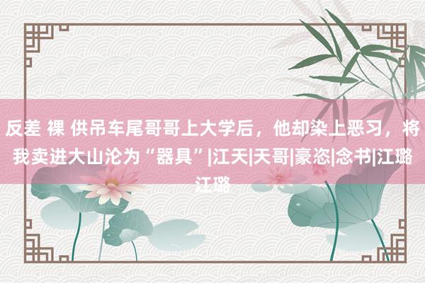 反差 裸 供吊车尾哥哥上大学后，他却染上恶习，将我卖进大山沦为“器具”|江天|天哥|豪恣|念书|江璐