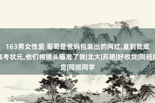 163男女性爱 哥哥是爸妈包装出的网红，直到我成为高考状元，他们将镜头瞄准了我|北大|苏艳|好收货|同班同学