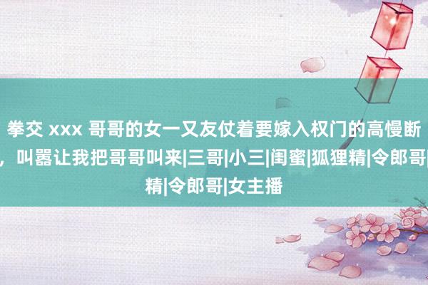 拳交 xxx 哥哥的女一又友仗着要嫁入权门的高慢断我手指，叫嚣让我把哥哥叫来|三哥|小三|闺蜜|狐狸精|令郎哥|女主播