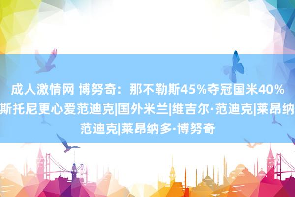 成人激情网 博努奇：那不勒斯45%夺冠国米40% 我心爱巴斯托尼更心爱范迪克|国外米兰|维吉尔·范迪克|莱昂纳多·博努奇