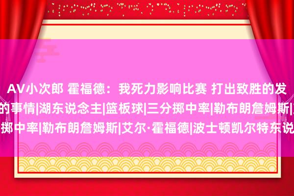 AV小次郎 霍福德：我死力影响比赛 打出致胜的发达 这便是我可爱作念的事情|湖东说念主|篮板球|三分掷中率|勒布朗詹姆斯|艾尔·霍福德|波士顿凯尔特东说念主
