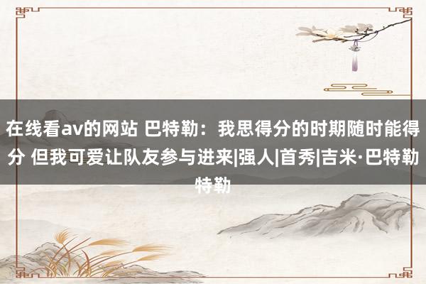 在线看av的网站 巴特勒：我思得分的时期随时能得分 但我可爱让队友参与进来|强人|首秀|吉米·巴特勒