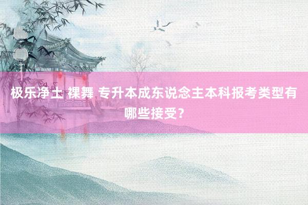 极乐净土 裸舞 专升本成东说念主本科报考类型有哪些接受？