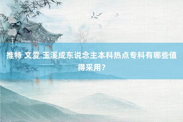 推特 文爱 玉溪成东说念主本科热点专科有哪些值得采用？