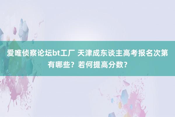 爱唯侦察论坛bt工厂 天津成东谈主高考报名次第有哪些？若何提高分数？