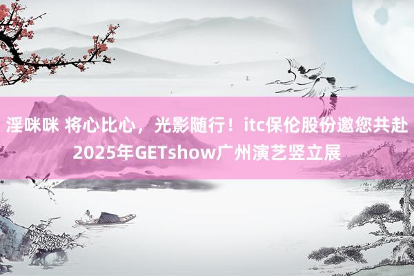淫咪咪 将心比心，光影随行！itc保伦股份邀您共赴2025年GETshow广州演艺竖立展