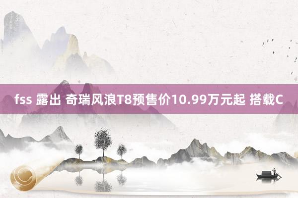 fss 露出 奇瑞风浪T8预售价10.99万元起 搭载C