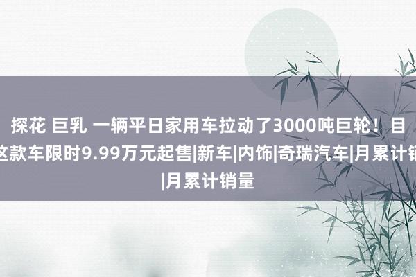 探花 巨乳 一辆平日家用车拉动了3000吨巨轮！目下这款车限时9.99万元起售|新车|内饰|奇瑞汽车|月累计销量