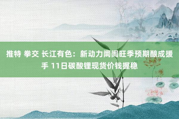 推特 拳交 长江有色：新动力阛阓旺季预期酿成援手 11日碳酸锂现货价钱握稳