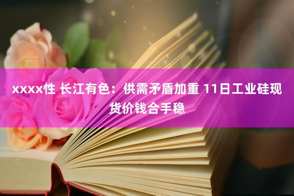 xxxx性 长江有色：供需矛盾加重 11日工业硅现货价钱合手稳