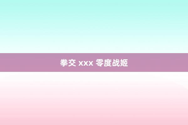 拳交 xxx 零度战姬