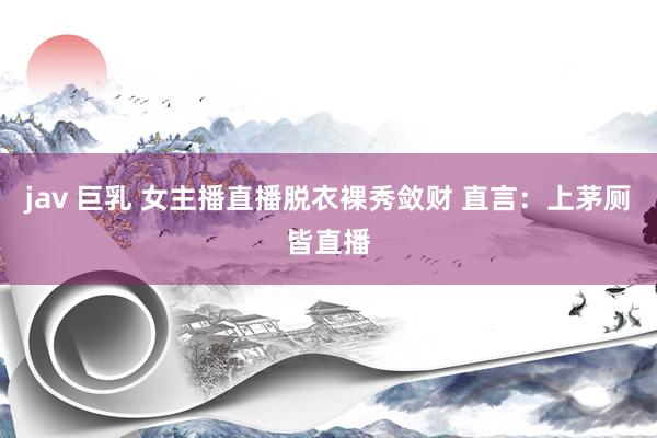 jav 巨乳 女主播直播脱衣裸秀敛财 直言：上茅厕皆直播