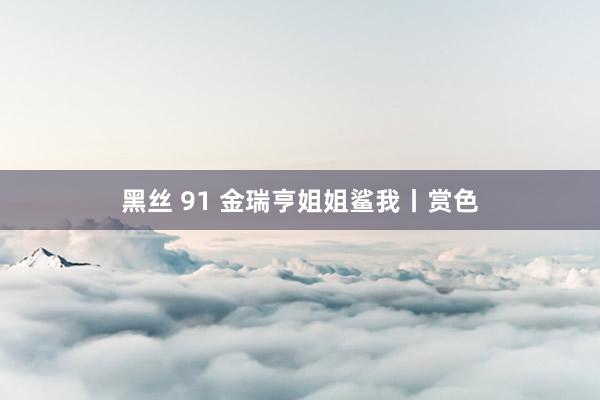 黑丝 91 金瑞亨姐姐鲨我丨赏色