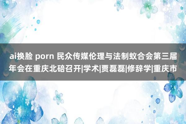 ai换脸 porn 民众传媒伦理与法制蚁合会第三届年会在重庆北碚召开|学术|贾磊磊|修辞学|重庆市