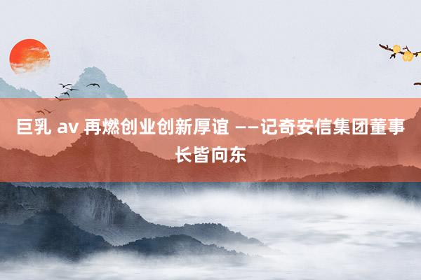 巨乳 av 再燃创业创新厚谊 ——记奇安信集团董事长皆向东