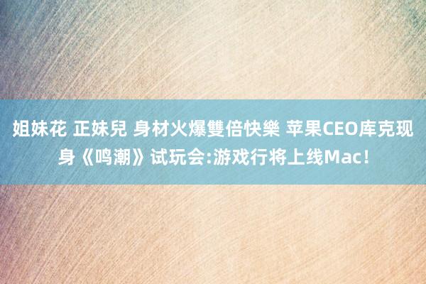姐妹花 正妹兒 身材火爆雙倍快樂 苹果CEO库克现身《鸣潮》试玩会:游戏行将上线Mac！