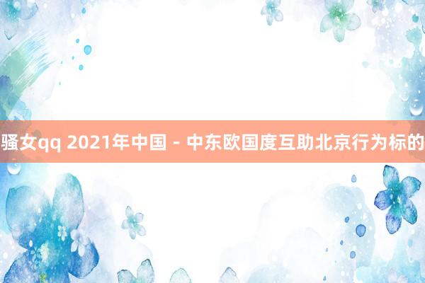 骚女qq 2021年中国－中东欧国度互助北京行为标的