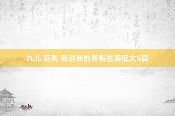 九儿 巨乳 我说我的寒假生涯征文5篇