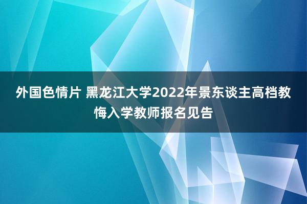 外国色情片 黑龙江大学2022年景东谈主高档教悔入学教师报名见告