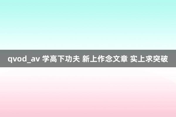 qvod_av 学高下功夫 新上作念文章 实上求突破