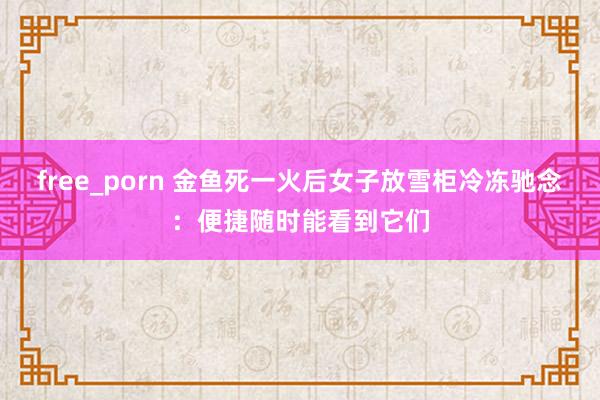 free_porn 金鱼死一火后女子放雪柜冷冻驰念：便捷随时能看到它们