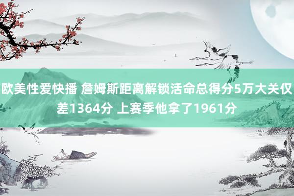 欧美性爱快播 詹姆斯距离解锁活命总得分5万大关仅差1364分 上赛季他拿了1961分
