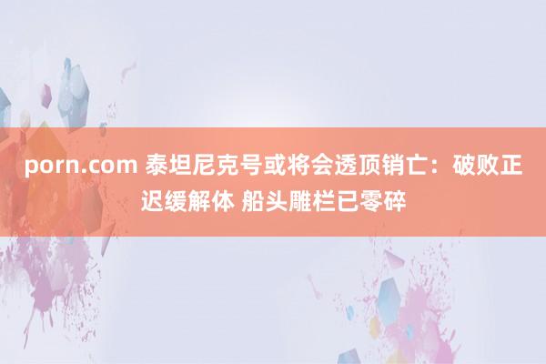 porn.com 泰坦尼克号或将会透顶销亡：破败正迟缓解体 船头雕栏已零碎