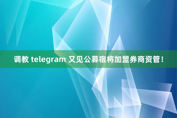 调教 telegram 又见公募宿将加盟券商资管！
