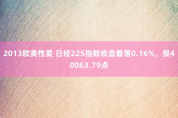 2013欧美性爱 日经225指数收盘着落0.16%，报40063.79点