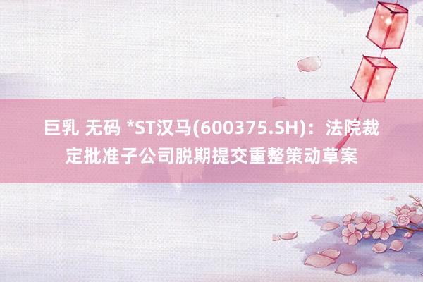 巨乳 无码 *ST汉马(600375.SH)：法院裁定批准子公司脱期提交重整策动草案