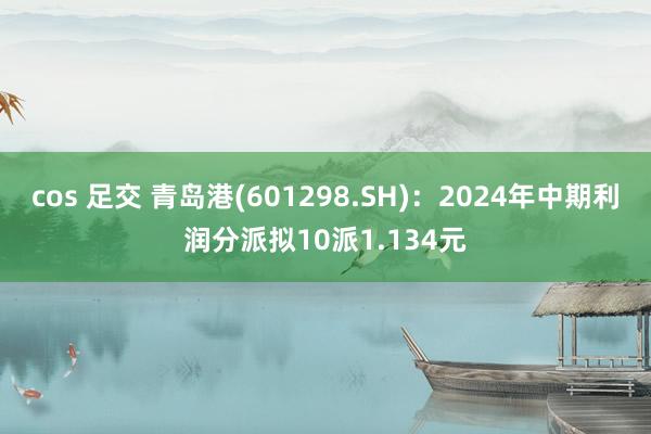 cos 足交 青岛港(601298.SH)：2024年中期利润分派拟10派1.134元