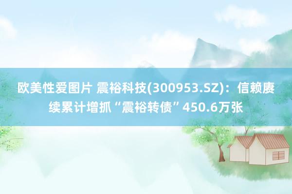 欧美性爱图片 震裕科技(300953.SZ)：信赖赓续累计增抓“震裕转债”450.6万张