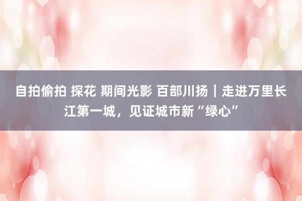 自拍偷拍 探花 期间光影 百部川扬｜走进万里长江第一城，见证城市新“绿心”