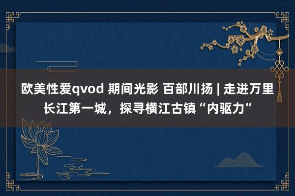 欧美性爱qvod 期间光影 百部川扬 | 走进万里长江第一城，探寻横江古镇“内驱力”