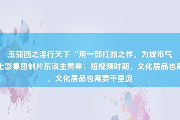 玉蒲团之淫行天下 “用一部扛鼎之作，为城市气质代言” 上影集团制片东谈主黄霁：短视频时期，文化居品也需要千里淀