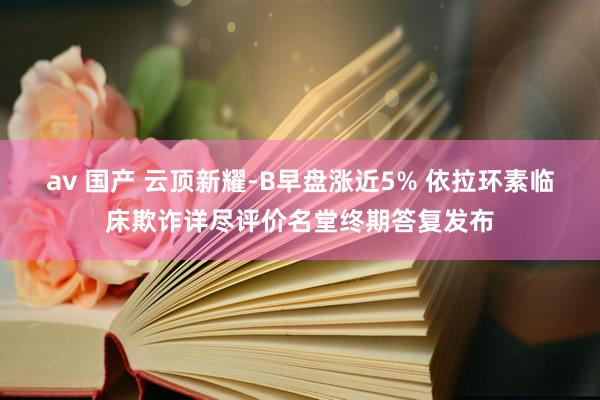 av 国产 云顶新耀-B早盘涨近5% 依拉环素临床欺诈详尽评价名堂终期答复发布