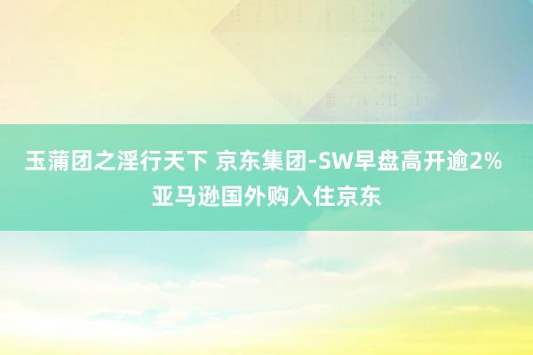 玉蒲团之淫行天下 京东集团-SW早盘高开逾2% 亚马逊国外购入住京东