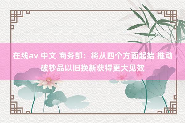 在线av 中文 商务部：将从四个方面起始 推动破钞品以旧换新获得更大见效