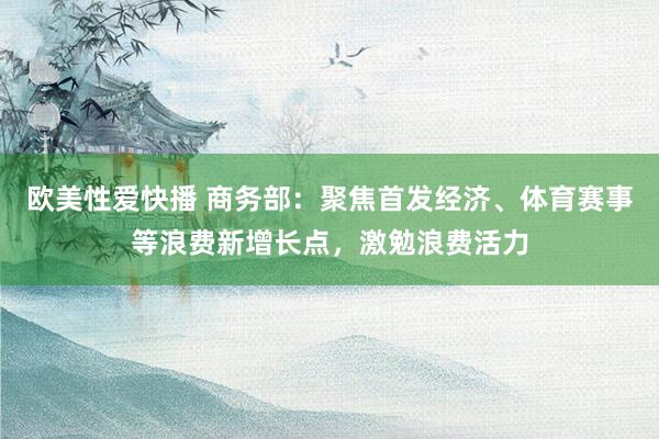 欧美性爱快播 商务部：聚焦首发经济、体育赛事等浪费新增长点，激勉浪费活力