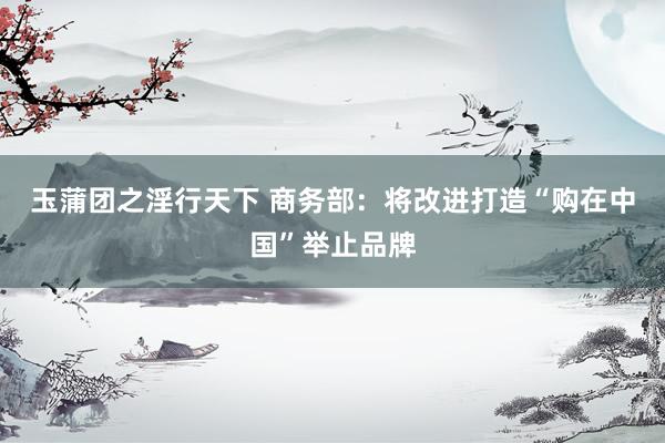 玉蒲团之淫行天下 商务部：将改进打造“购在中国”举止品牌