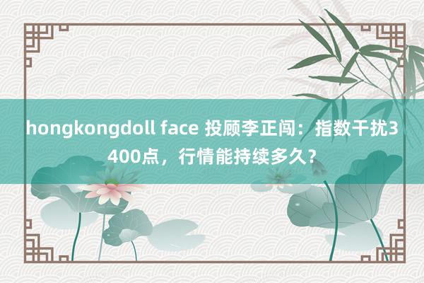 hongkongdoll face 投顾李正闯：指数干扰3400点，行情能持续多久？