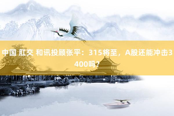 中国 肛交 和讯投顾张平：315将至，A股还能冲击3400吗？