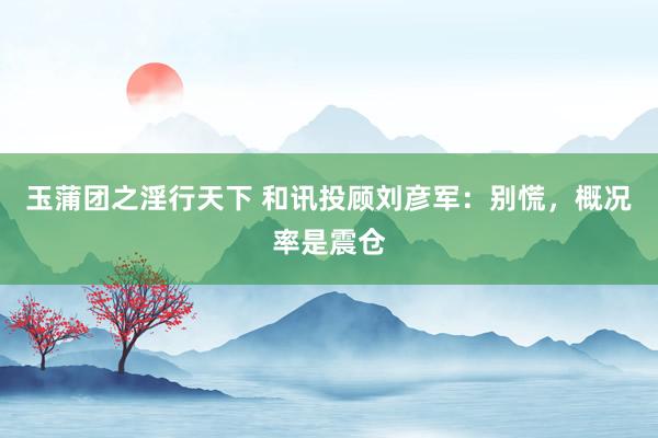 玉蒲团之淫行天下 和讯投顾刘彦军：别慌，概况率是震仓